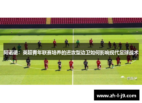 阿诺德:英超青年联赛培养的进攻型边卫如何影响现代足球战术 阿诺德:英超青年联赛培养的进攻型边卫如何影响现代足球战术