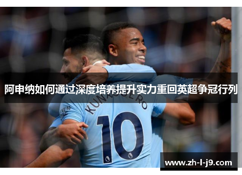 阿申纳如何通过深度培养提升实力重回英超争冠行列