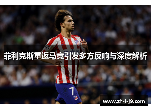 菲利克斯重返马竞引发多方反响与深度解析 菲利克斯重返马竞引发多方反响与深度解析