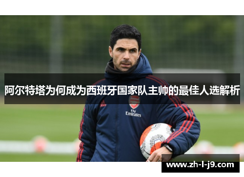 阿尔特塔为何成为西班牙国家队主帅的最佳人选解析