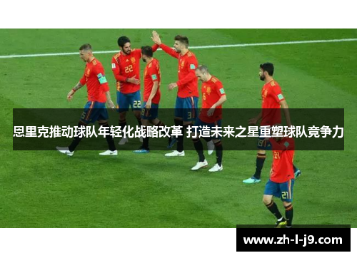 恩里克推动球队年轻化战略改革 打造未来之星重塑球队竞争力