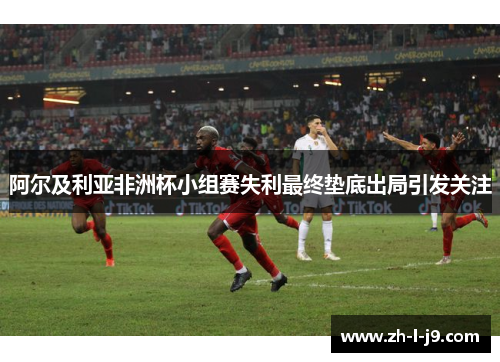 阿尔及利亚非洲杯小组赛失利最终垫底出局引发关注