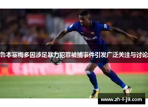 鲁本塞梅多因涉足暴力犯罪被捕事件引发广泛关注与讨论