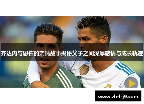齐达内与恩佐的亲情故事揭秘父子之间深厚感情与成长轨迹