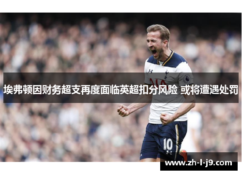 埃弗顿因财务超支再度面临英超扣分风险 或将遭遇处罚 埃弗顿因财务超支再度面临英超扣分风险 或将遭遇处罚