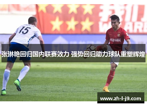 张琳艳回归国内联赛效力 强势回归助力球队重塑辉煌 张琳艳回归国内联赛效力 强势回归助力球队重塑辉煌