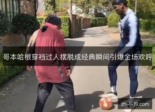 哥本哈根穿裆过人摆脱成经典瞬间引爆全场欢呼